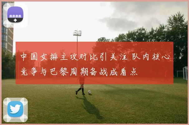 中国女排主攻对比引关注 队内核心竞争与巴黎周期备战成看点