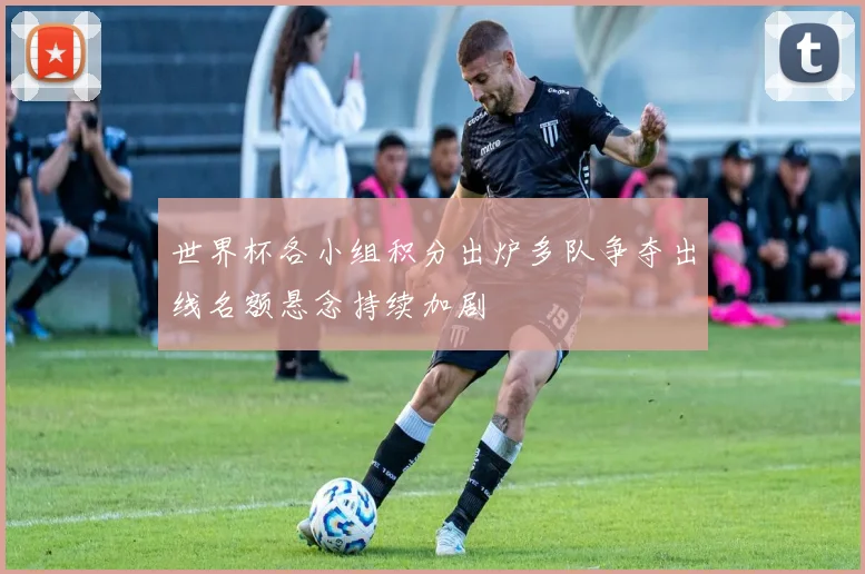 世界杯各小组积分出炉多队争夺出线名额悬念持续加剧