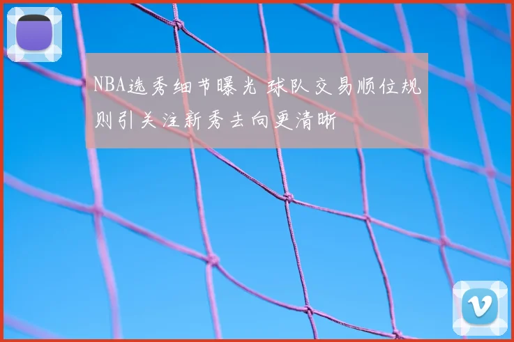 NBA选秀细节曝光 球队交易顺位规则引关注新秀去向更清晰