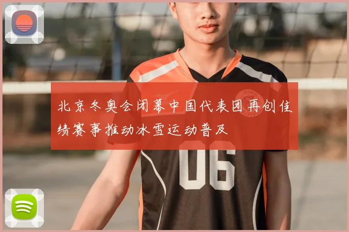 北京冬奥会闭幕中国代表团再创佳绩赛事推动冰雪运动普及