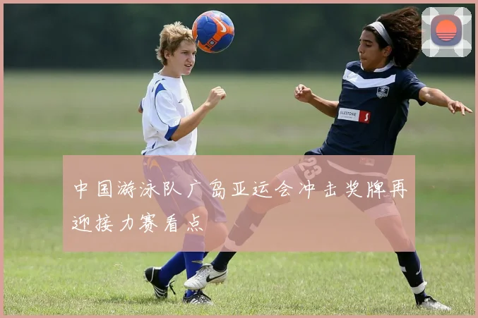 中国游泳队广岛亚运会冲击奖牌再迎接力赛看点