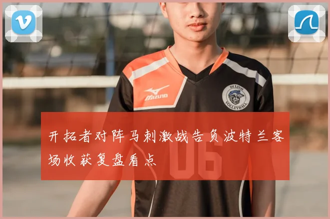 开拓者对阵马刺激战告负波特兰客场收获复盘看点