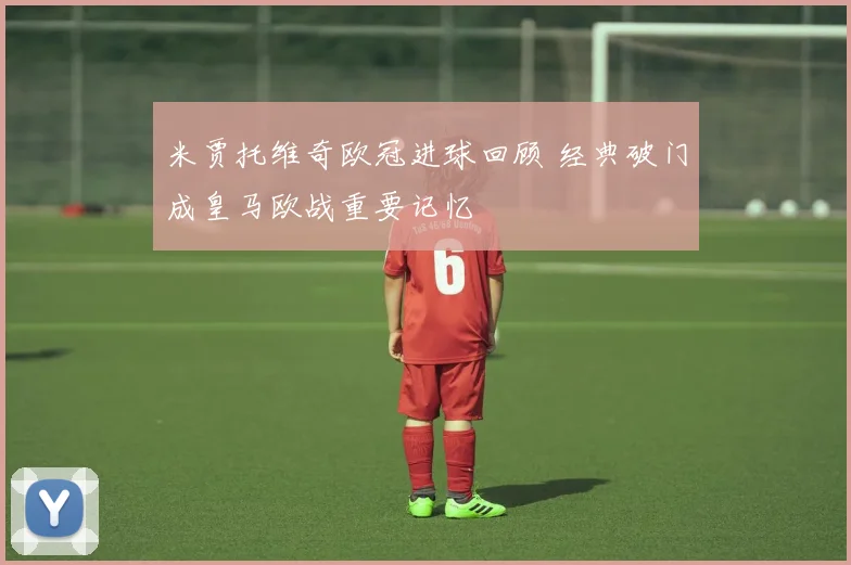 米贾托维奇欧冠进球回顾 经典破门成皇马欧战重要记忆