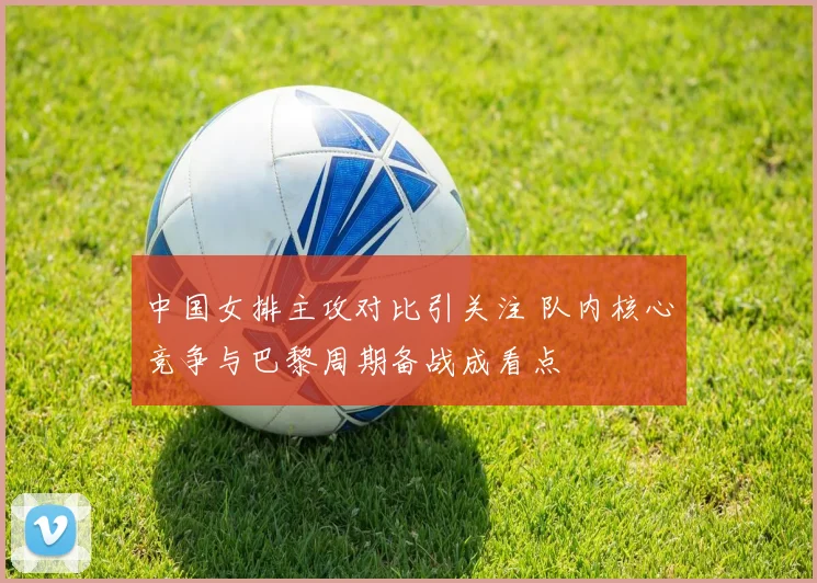 中国女排主攻对比引关注 队内核心竞争与巴黎周期备战成看点