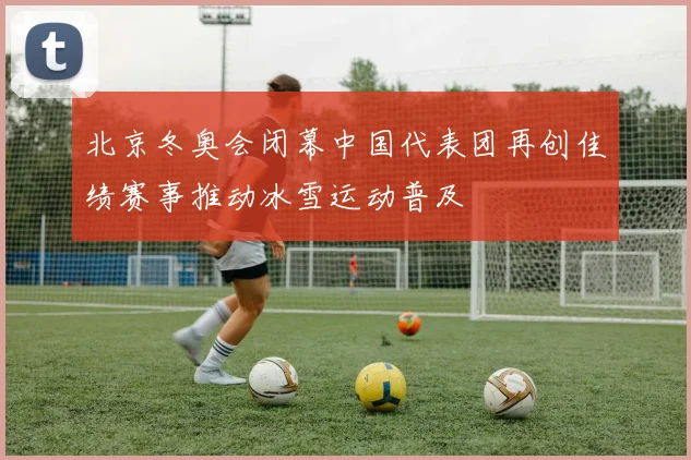 北京冬奥会闭幕中国代表团再创佳绩赛事推动冰雪运动普及