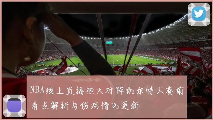 NBA线上直播热火对阵凯尔特人赛前看点解析与伤病情况更新