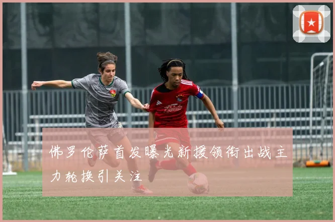 佛罗伦萨首发曝光新援领衔出战主力轮换引关注