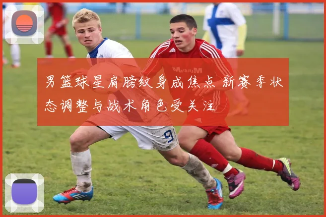 男篮球星肩膀纹身成焦点 新赛季状态调整与战术角色受关注