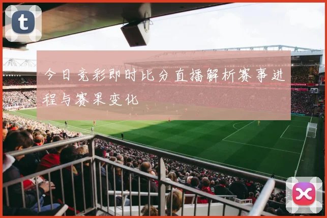 今日竞彩即时比分直播解析赛事进程与赛果变化