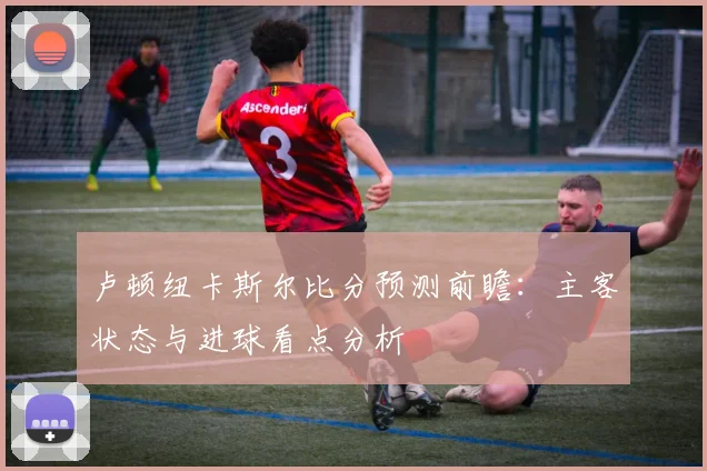 卢顿纽卡斯尔比分预测前瞻：主客状态与进球看点分析