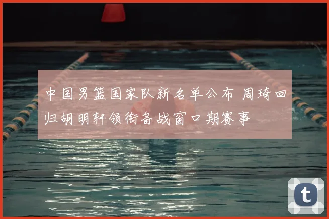 中国男篮国家队新名单公布 周琦回归胡明轩领衔备战窗口期赛事
