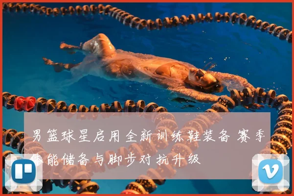 男篮球星启用全新训练鞋装备 赛季体能储备与脚步对抗升级