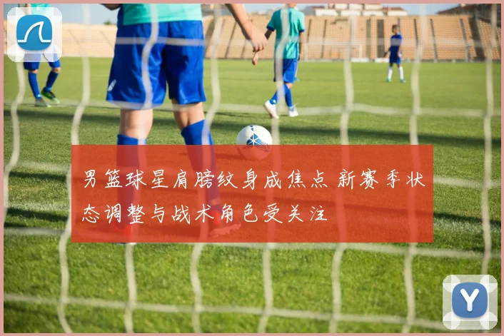 男篮球星肩膀纹身成焦点 新赛季状态调整与战术角色受关注