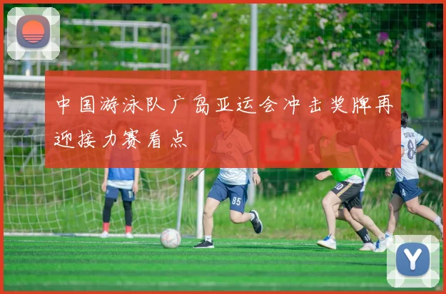 中国游泳队广岛亚运会冲击奖牌再迎接力赛看点