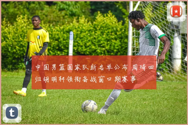 中国男篮国家队新名单公布 周琦回归胡明轩领衔备战窗口期赛事