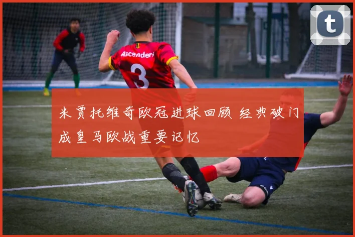 米贾托维奇欧冠进球回顾 经典破门成皇马欧战重要记忆