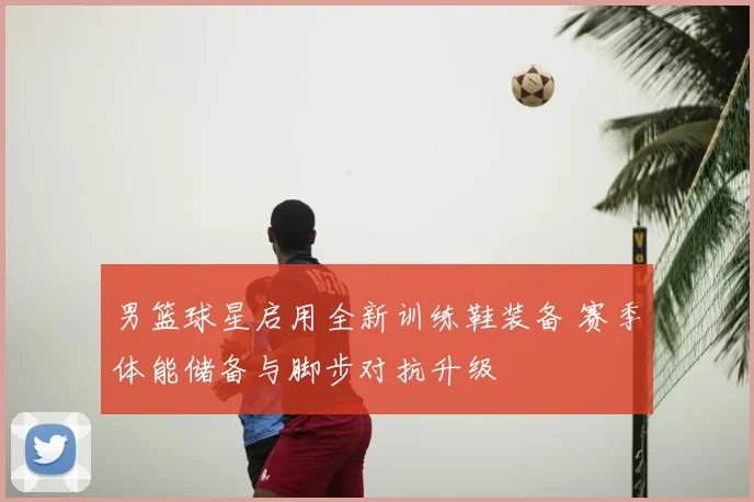 男篮球星启用全新训练鞋装备 赛季体能储备与脚步对抗升级
