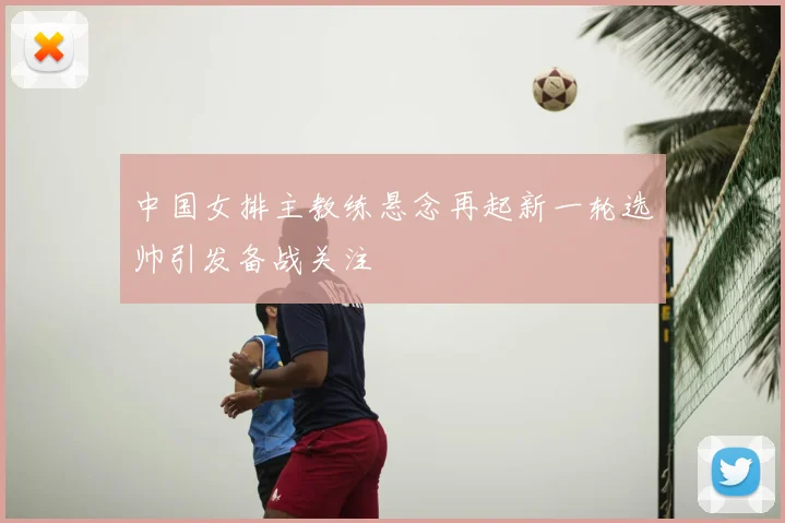 中国女排主教练悬念再起新一轮选帅引发备战关注