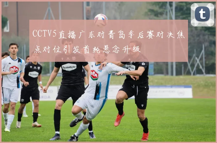 CCTV5直播广东对青岛季后赛对决焦点对位引发首轮悬念升级