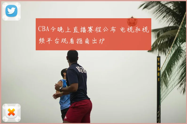 CBA今晚上直播赛程公布 电视和视频平台观看指南出炉