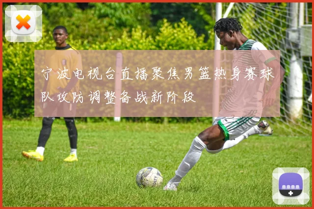 宁波电视台直播聚焦男篮热身赛球队攻防调整备战新阶段