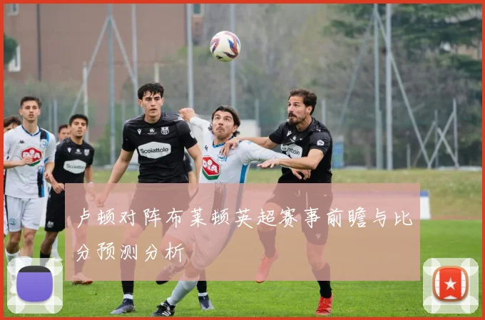 卢顿对阵布莱顿英超赛事前瞻与比分预测分析