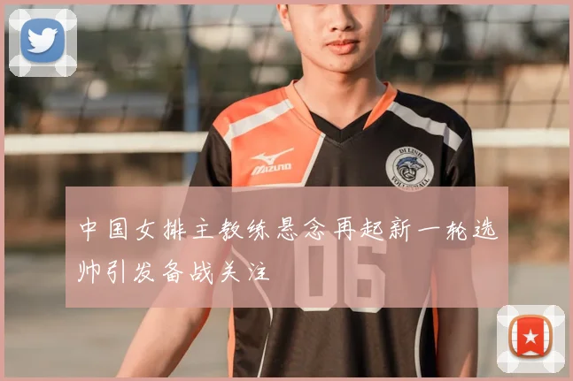 中国女排主教练悬念再起新一轮选帅引发备战关注