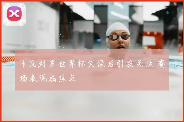 卡瓦列罗世界杯失误后引发关注 赛场表现成焦点