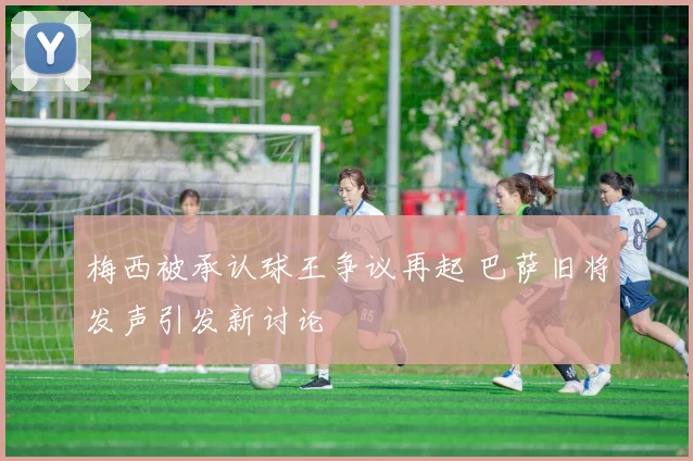 梅西被承认球王争议再起 巴萨旧将发声引发新讨论