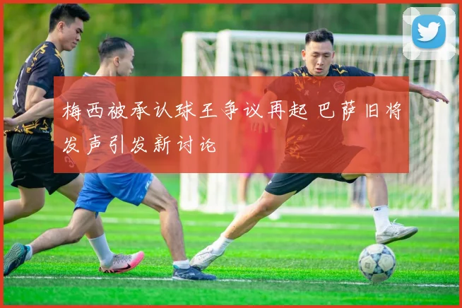 梅西被承认球王争议再起 巴萨旧将发声引发新讨论