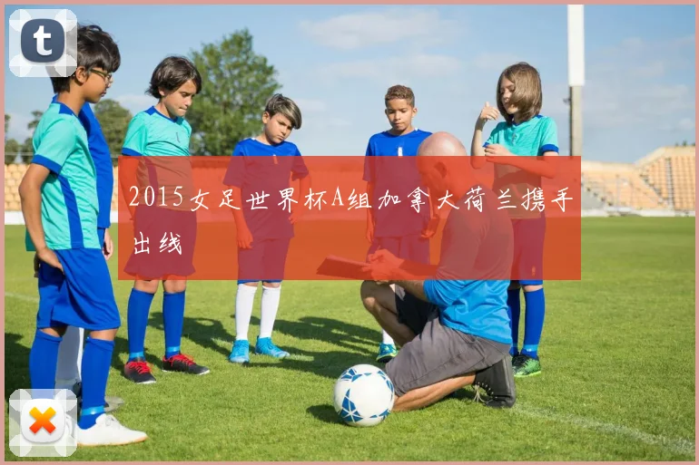 2015女足世界杯A组加拿大荷兰携手出线