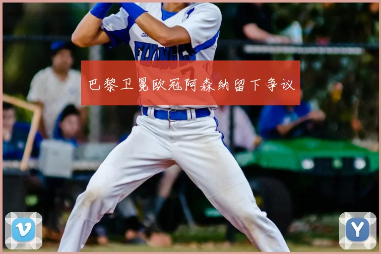 巴黎卫冕欧冠阿森纳留下争议