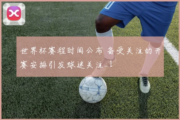 世界杯赛程时间公布 备受关注的开赛安排引发球迷关注_1