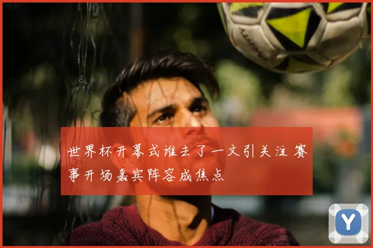 世界杯开幕式谁去了一文引关注 赛事开场嘉宾阵容成焦点
