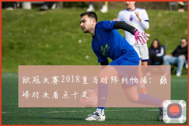 欧冠决赛2018皇马对阵利物浦：巅峰对决看点十足