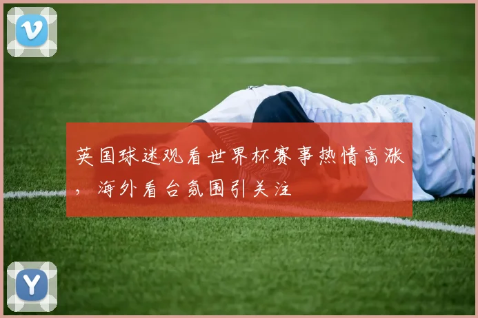 英国球迷观看世界杯赛事热情高涨,海外看台氛围引关注