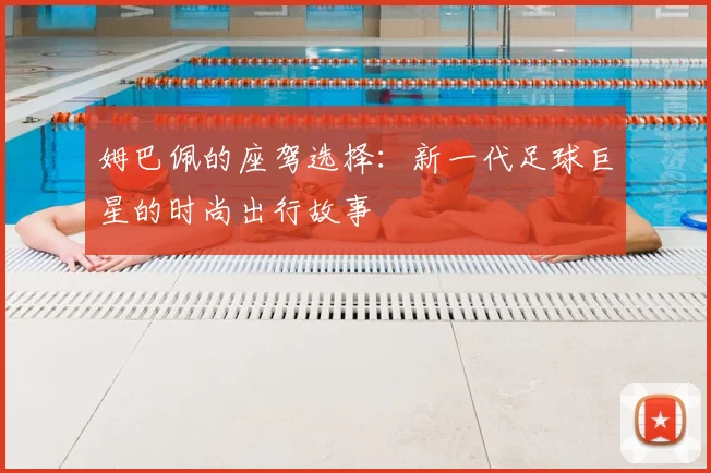 姆巴佩的座驾选择:新一代足球巨星的时尚出行故事