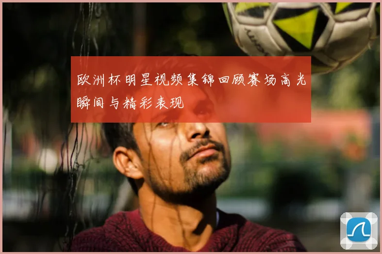 欧洲杯明星视频集锦回顾赛场高光瞬间与精彩表现