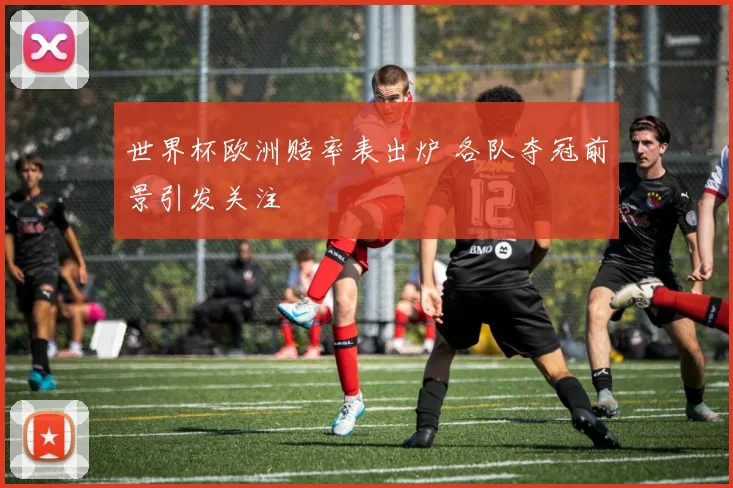 世界杯欧洲赔率表出炉 各队夺冠前景引发关注