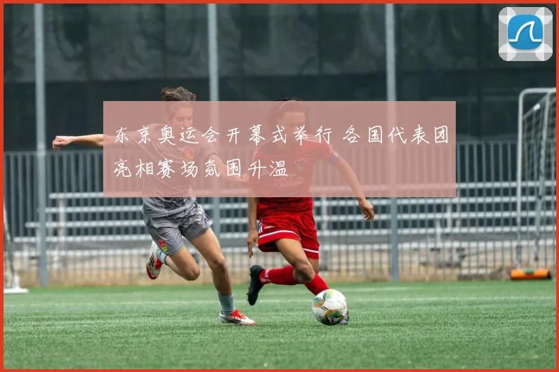 东京奥运会开幕式举行 各国代表团亮相赛场氛围升温