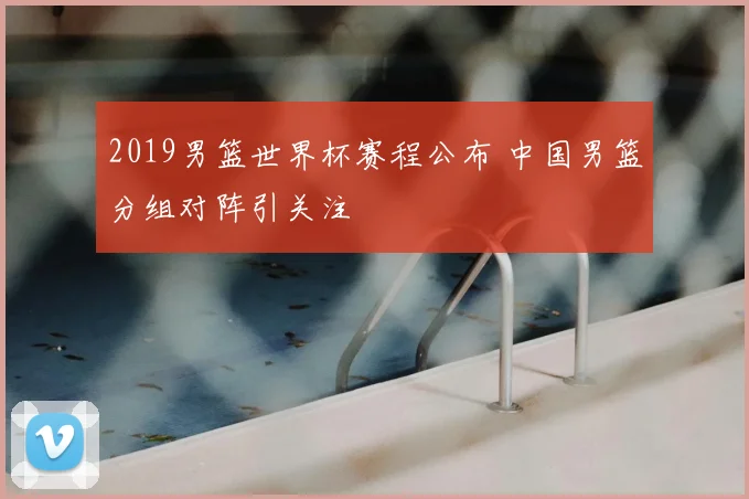 2019男篮世界杯赛程公布 中国男篮分组对阵引关注