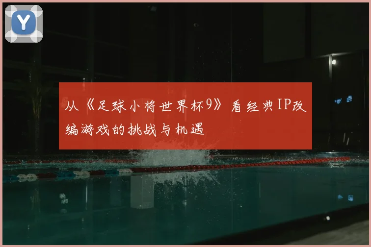 从《足球小将世界杯9》看经典IP改编游戏的挑战与机遇