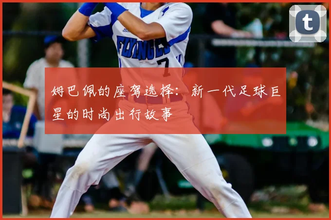 姆巴佩的座驾选择:新一代足球巨星的时尚出行故事