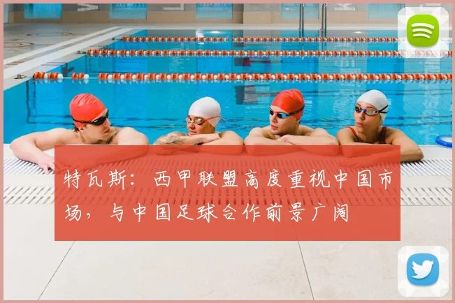 特瓦斯:西甲联盟高度重视中国市场,与中国足球合作前景广阔