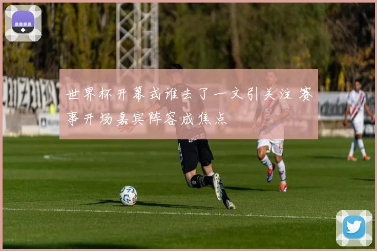 世界杯开幕式谁去了一文引关注 赛事开场嘉宾阵容成焦点