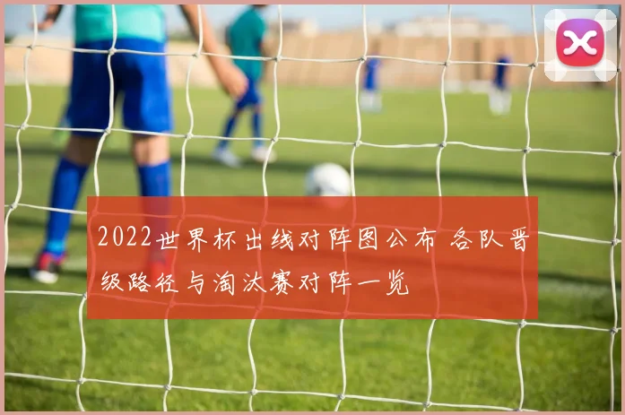 2022世界杯出线对阵图公布 各队晋级路径与淘汰赛对阵一览