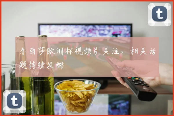 李丽莎欧洲杯视频引关注,相关话题持续发酵