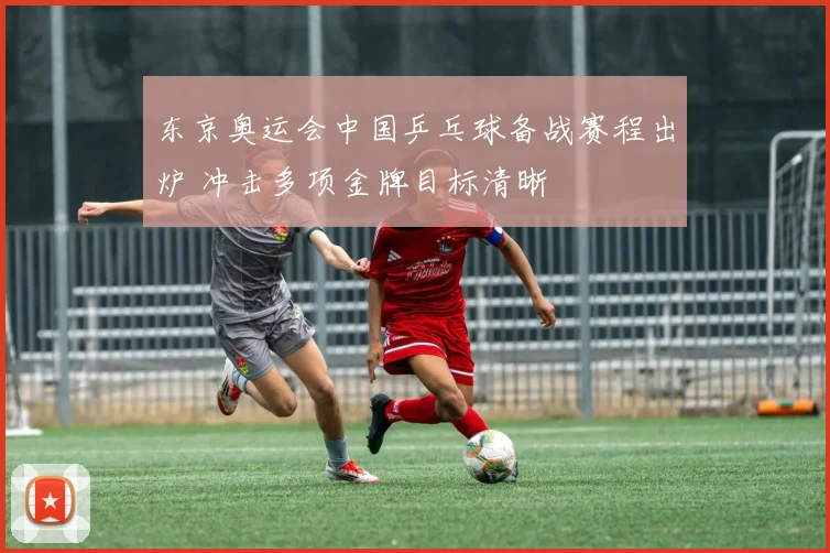 东京奥运会中国乒乓球备战赛程出炉 冲击多项金牌目标清晰