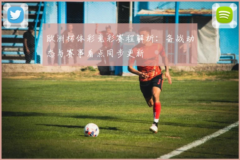 欧洲杯体彩竞彩赛程解析：备战动态与赛事看点同步更新