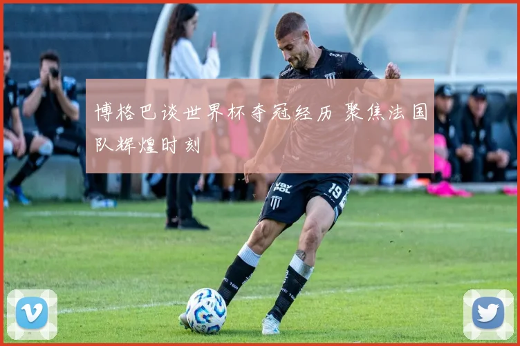 博格巴谈世界杯夺冠经历 聚焦法国队辉煌时刻
